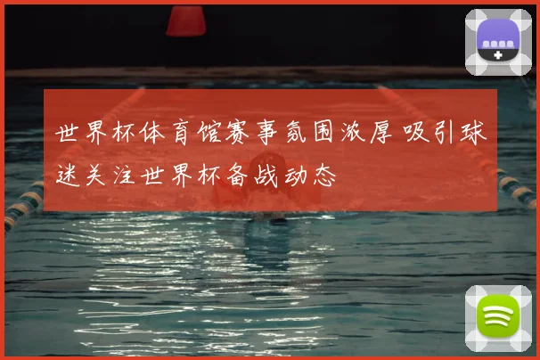 世界杯体育馆赛事氛围浓厚 吸引球迷关注世界杯备战动态