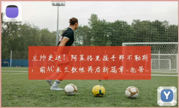 主帅更迭！阿莱格里接手那不勒斯，前AC米兰教练再启新篇章_孔蒂_罗马_意甲