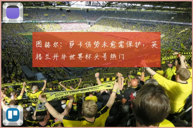 图赫尔:萨卡伤势未愈需保护,英格兰并非世界杯头号热门