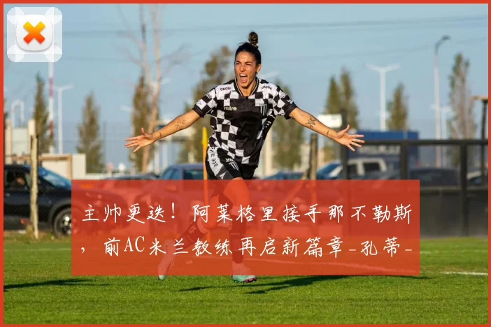 主帅更迭！阿莱格里接手那不勒斯，前AC米兰教练再启新篇章_孔蒂_罗马_意甲
