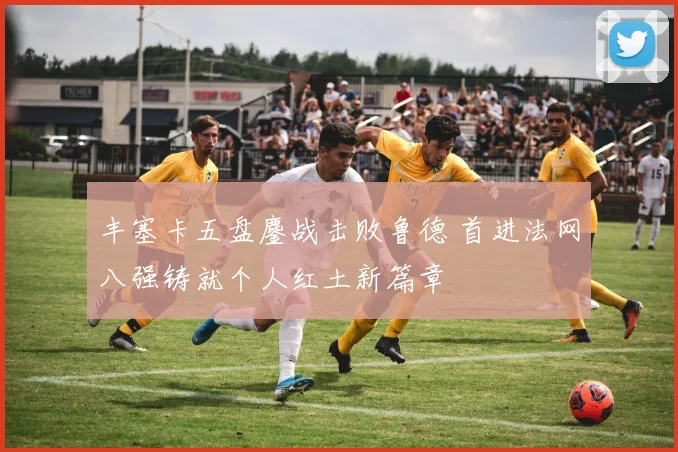 丰塞卡五盘鏖战击败鲁德 首进法网八强铸就个人红土新篇章