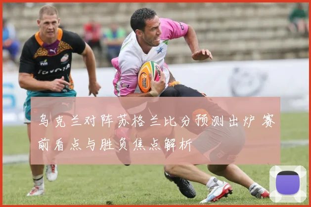 乌克兰对阵苏格兰比分预测出炉 赛前看点与胜负焦点解析