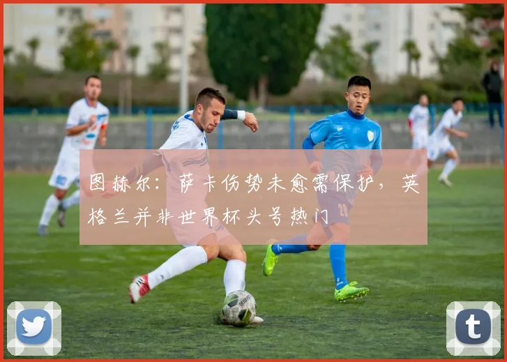 图赫尔：萨卡伤势未愈需保护，英格兰并非世界杯头号热门