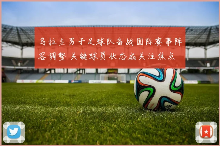 乌拉圭男子足球队备战国际赛事阵容调整 关键球员状态成关注焦点