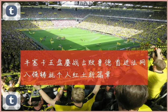 丰塞卡五盘鏖战击败鲁德 首进法网八强铸就个人红土新篇章