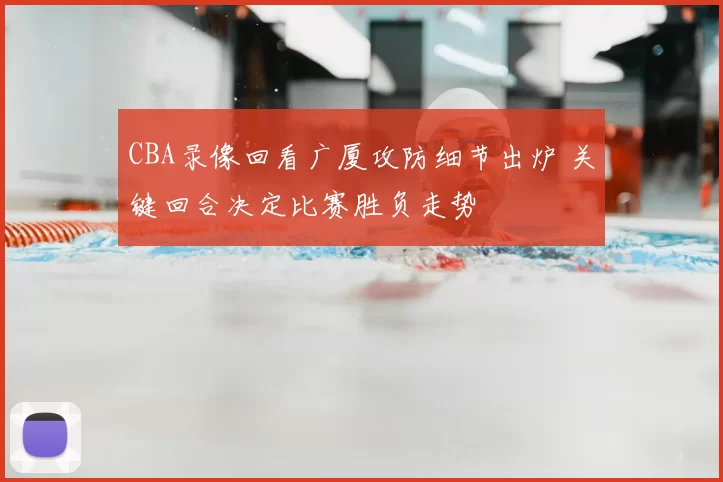 CBA录像回看广厦攻防细节出炉 关键回合决定比赛胜负走势