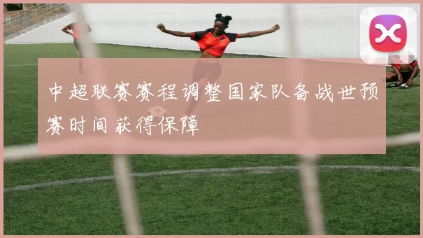 中超联赛赛程调整国家队备战世预赛时间获得保障