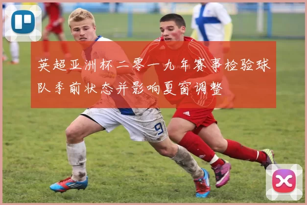 英超亚洲杯二零一九年赛事检验球队季前状态并影响夏窗调整