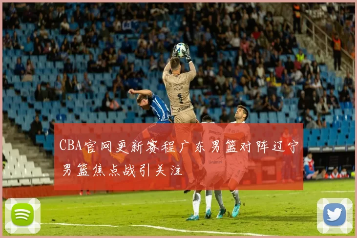 CBA官网更新赛程广东男篮对阵辽宁男篮焦点战引关注