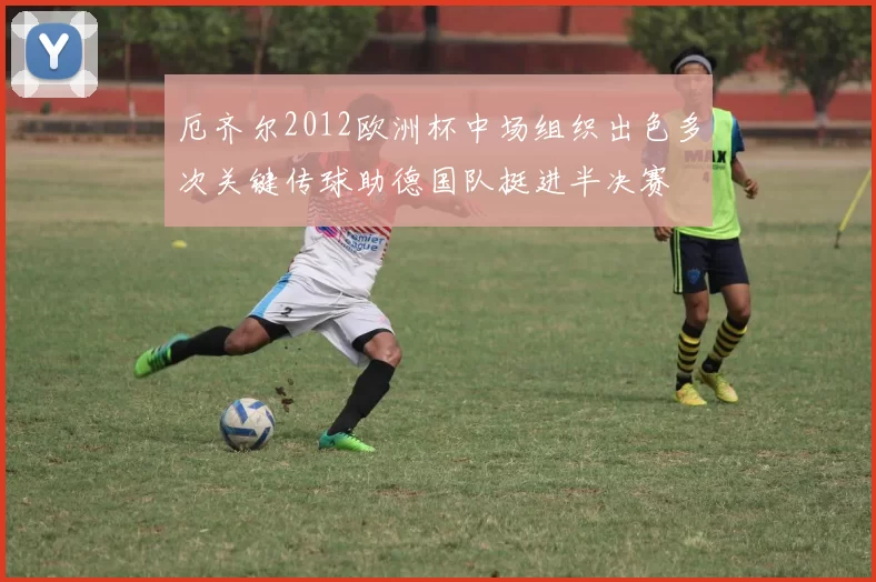 厄齐尔2012欧洲杯中场组织出色多次关键传球助德国队挺进半决赛