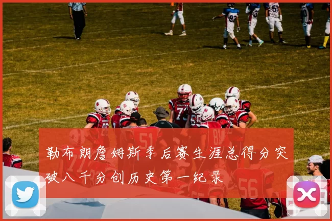 勒布朗詹姆斯季后赛生涯总得分突破八千分创历史第一纪录