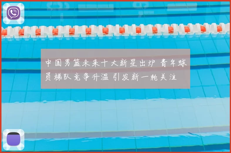 中国男篮未来十大新星出炉 青年球员梯队竞争升温 引发新一轮关注