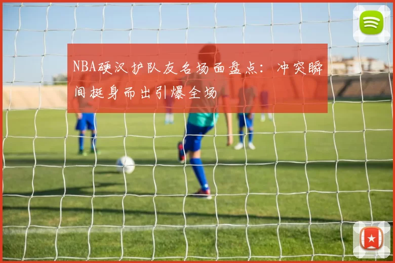 NBA硬汉护队友名场面盘点：冲突瞬间挺身而出引爆全场