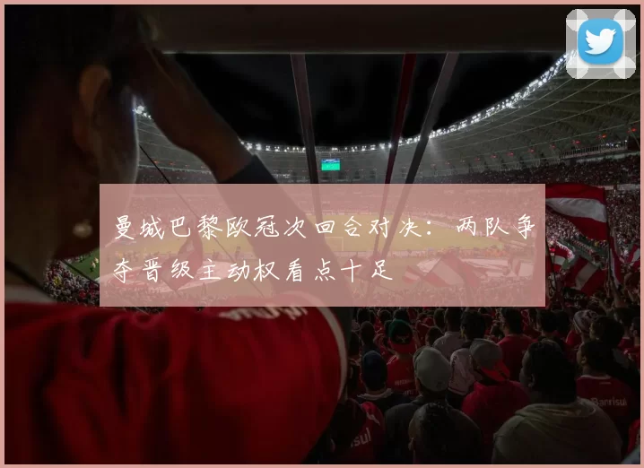 曼城巴黎欧冠次回合对决：两队争夺晋级主动权看点十足