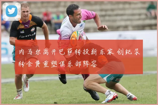 内马尔离开巴萨转投新东家 创纪录转会费重塑俱乐部阵容