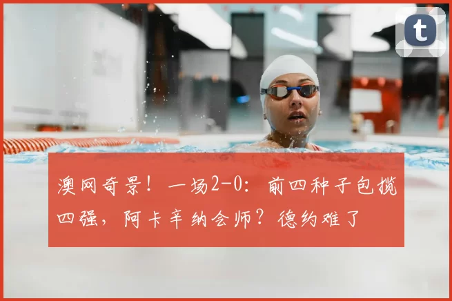 澳网奇景!一场2-0:前四种子包揽四强,阿卡辛纳会师?德约难了