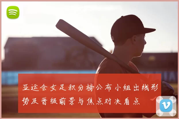 亚运会女足积分榜公布小组出线形势及晋级前景与焦点对决看点