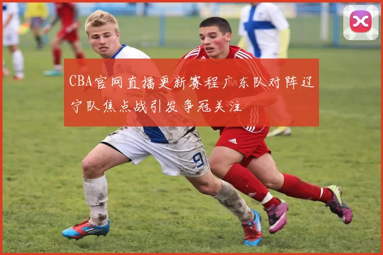 CBA官网直播更新赛程广东队对阵辽宁队焦点战引发争冠关注