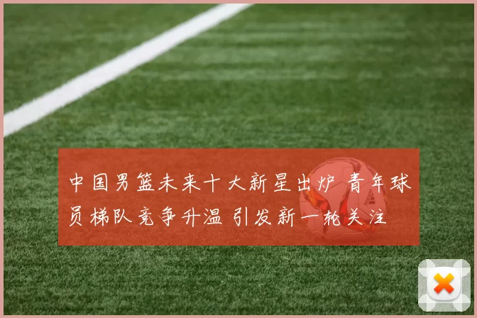 中国男篮未来十大新星出炉 青年球员梯队竞争升温 引发新一轮关注