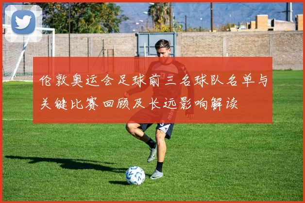 伦敦奥运会足球前三名球队名单与关键比赛回顾及长远影响解读