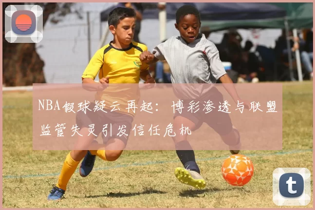 NBA假球疑云再起：博彩渗透与联盟监管失灵引发信任危机