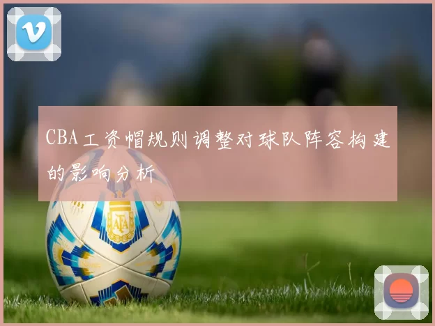 CBA工资帽规则调整对球队阵容构建的影响分析