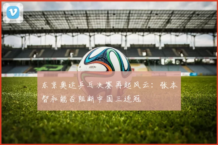 东京奥运乒乓决赛再起风云：张本智和能否阻断中国三连冠