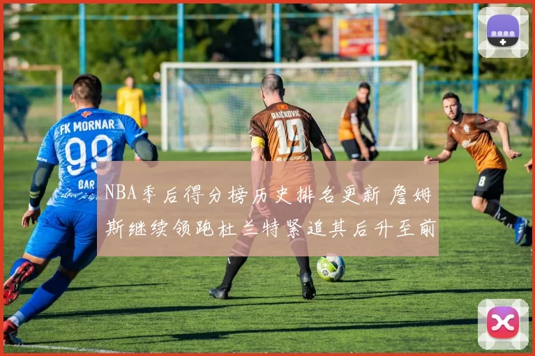 NBA季后得分榜历史排名更新 詹姆斯继续领跑杜兰特紧追其后升至前三