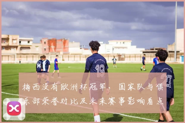 梅西没有欧洲杯冠军，国家队与俱乐部荣誉对比及未来赛事影响看点