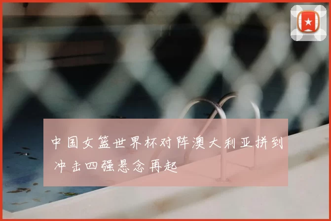 中国女篮世界杯对阵澳大利亚拼到 冲击四强悬念再起