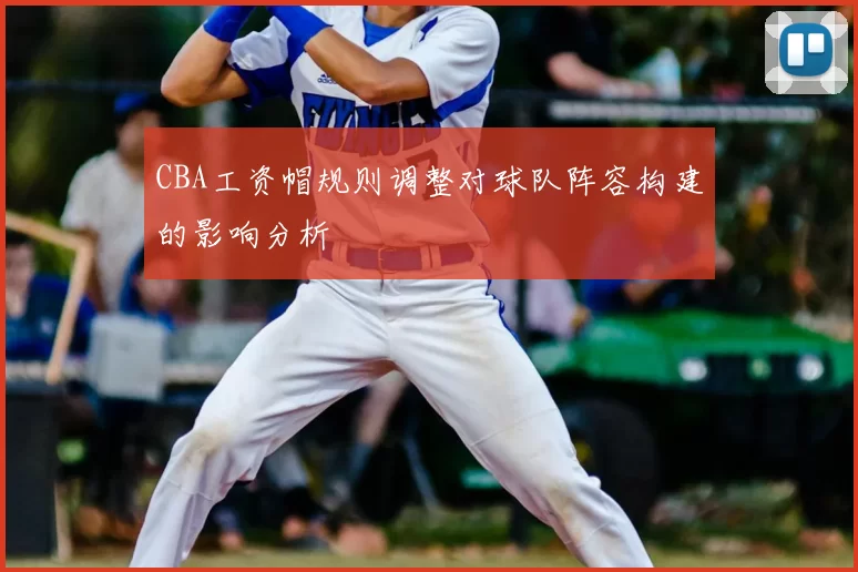 CBA工资帽规则调整对球队阵容构建的影响分析