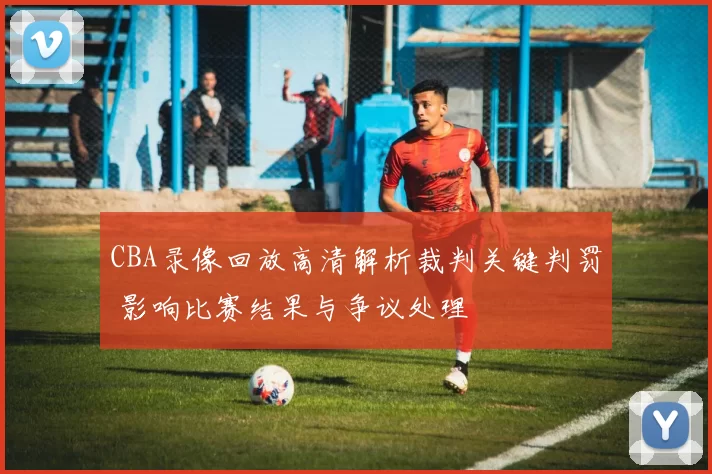 CBA录像回放高清解析裁判关键判罚 影响比赛结果与争议处理