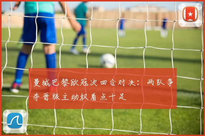 曼城巴黎欧冠次回合对决：两队争夺晋级主动权看点十足