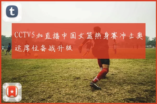 CCTV5加直播中国女篮热身赛冲击奥运席位备战升级