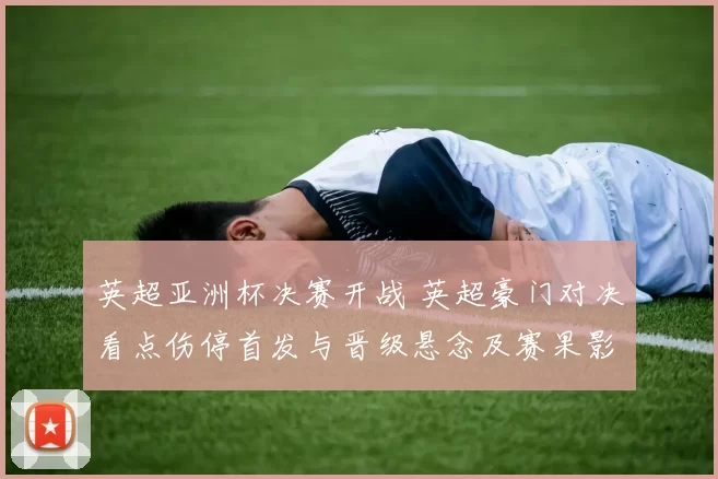 英超亚洲杯决赛开战 英超豪门对决看点伤停首发与晋级悬念及赛果影响