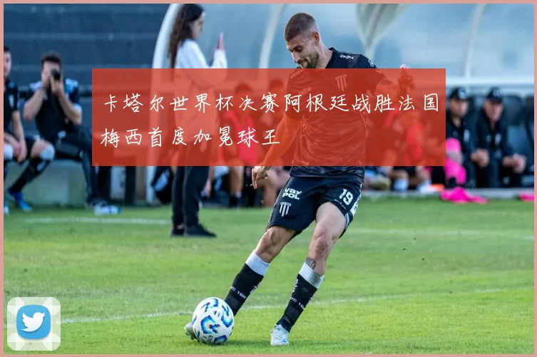 卡塔尔世界杯决赛阿根廷战胜法国梅西首度加冕球王