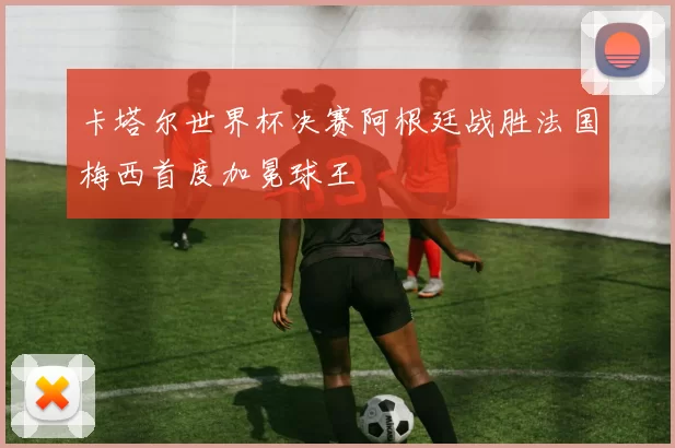 卡塔尔世界杯决赛阿根廷战胜法国梅西首度加冕球王