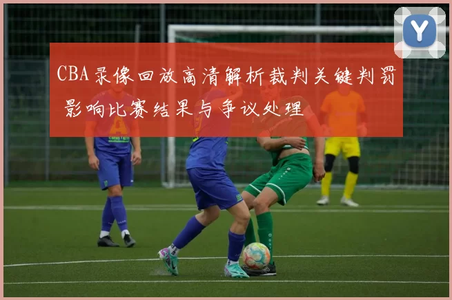 CBA录像回放高清解析裁判关键判罚 影响比赛结果与争议处理