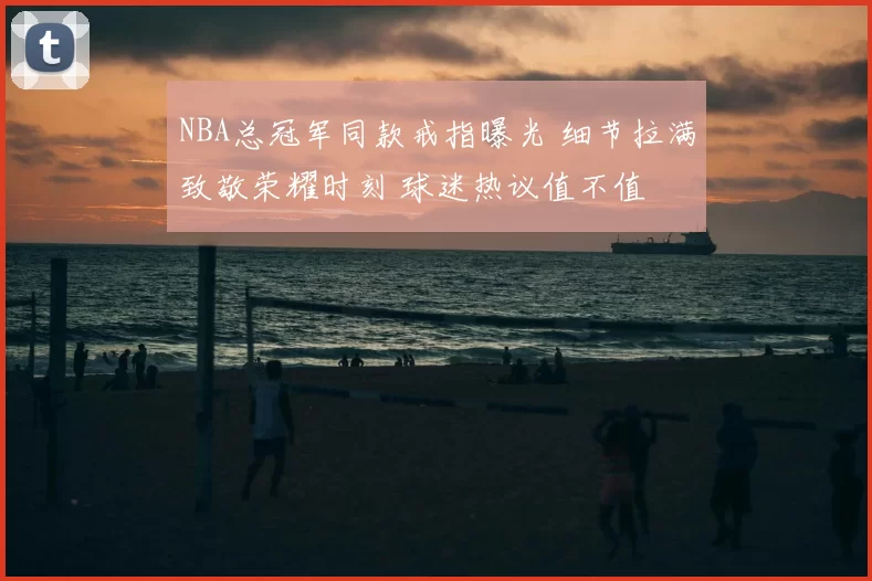 NBA总冠军同款戒指曝光 细节拉满致敬荣耀时刻 球迷热议值不值