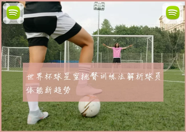 世界杯球星蜜桃臀训练法解析球员体能新趋势
