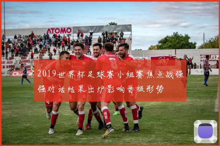 2019世界杯足球赛小组赛焦点战强强对话结果出炉影响晋级形势