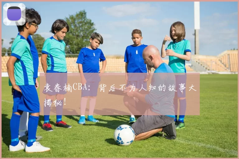 袁春楠CBA：背后不为人知的故事大揭秘！