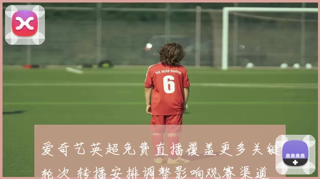 爱奇艺英超免费直播覆盖更多关键轮次 转播安排调整影响观赛渠道