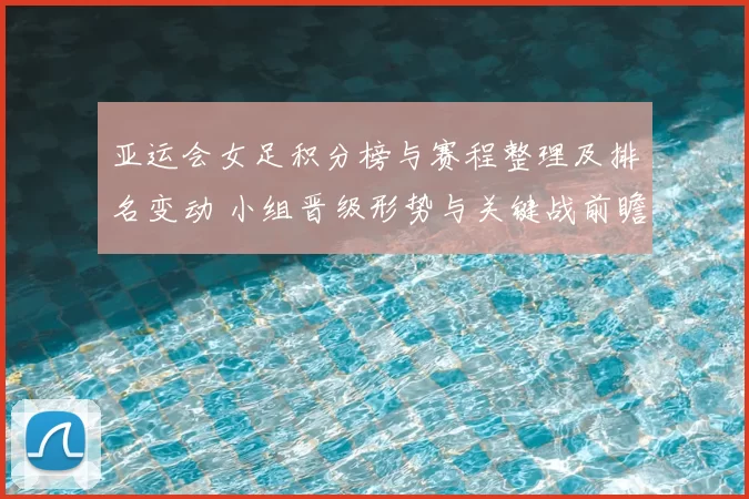 亚运会女足积分榜与赛程整理及排名变动 小组晋级形势与关键战前瞻