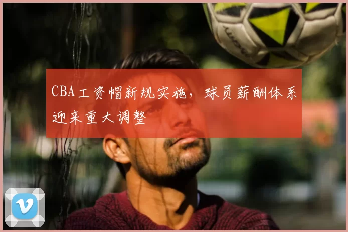 CBA工资帽新规实施，球员薪酬体系迎来重大调整