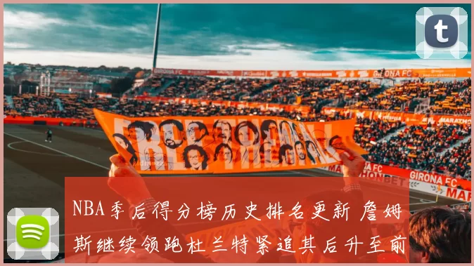 NBA季后得分榜历史排名更新 詹姆斯继续领跑杜兰特紧追其后升至前三