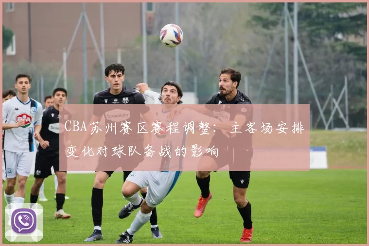 CBA苏州赛区赛程调整：主客场安排变化对球队备战的影响