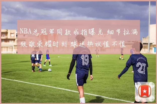 NBA总冠军同款戒指曝光 细节拉满致敬荣耀时刻 球迷热议值不值