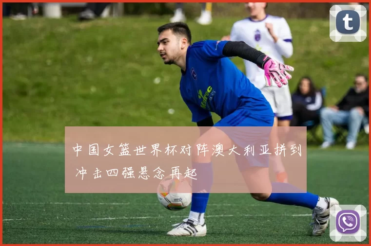 中国女篮世界杯对阵澳大利亚拼到 冲击四强悬念再起