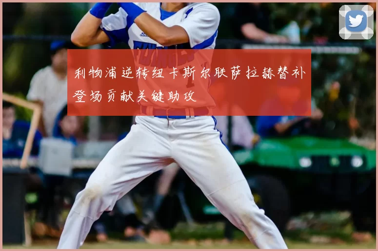 利物浦逆转纽卡斯尔联萨拉赫替补登场贡献关键助攻